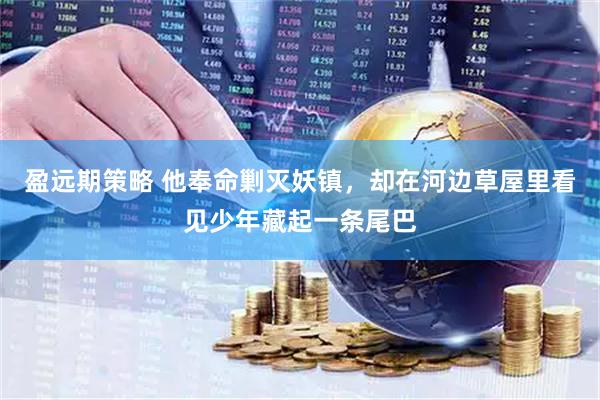 盈远期策略 他奉命剿灭妖镇，却在河边草屋里看见少年藏起一条尾巴