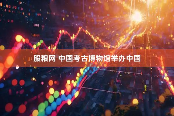 股粮网 中国考古博物馆举办中国