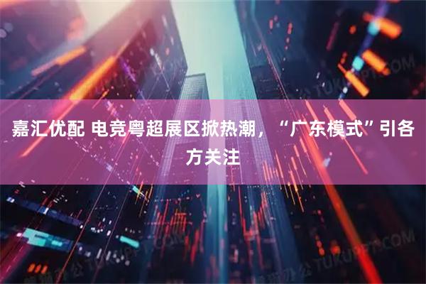 嘉汇优配 电竞粤超展区掀热潮，“广东模式”引各方关注