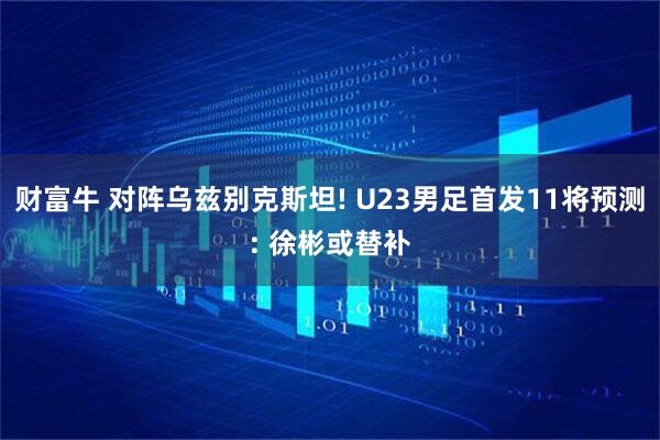 财富牛 对阵乌兹别克斯坦! U23男足首发11将预测: 徐彬或替补