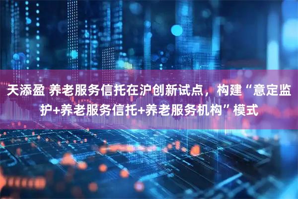 天添盈 养老服务信托在沪创新试点，构建“意定监护+养老服务信托+养老服务机构”模式