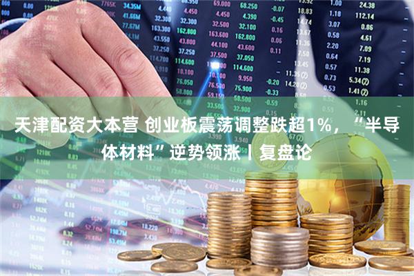 天津配资大本营 创业板震荡调整跌超1%，“半导体材料”逆势领涨丨复盘论