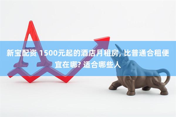 新宝配资 1500元起的酒店月租房, 比普通合租便宜在哪? 适合哪些人
