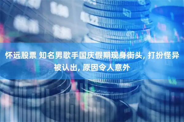 怀远股票 知名男歌手国庆假期现身街头, 打扮怪异被认出, 原因令人意外