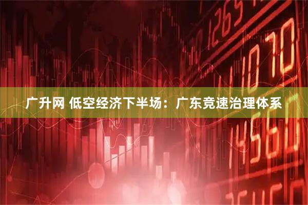 广升网 低空经济下半场：广东竞速治理体系