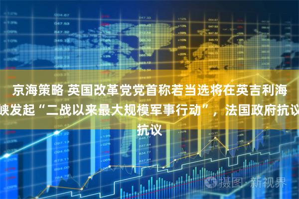 京海策略 英国改革党党首称若当选将在英吉利海峡发起“二战以来最大规模军事行动”，法国政府抗议
