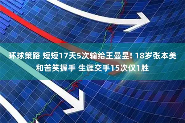 环球策路 短短17天5次输给王曼昱! 18岁张本美和苦笑握手 生涯交手15次仅1胜