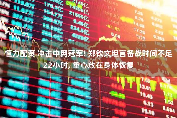恒力配资 冲击中网冠军! 郑钦文坦言备战时间不足22小时, 重心放在身体恢复